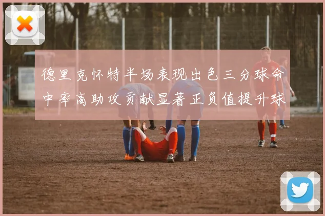 德里克怀特半场表现出色三分球命中率高助攻贡献显著正负值提升球队表现