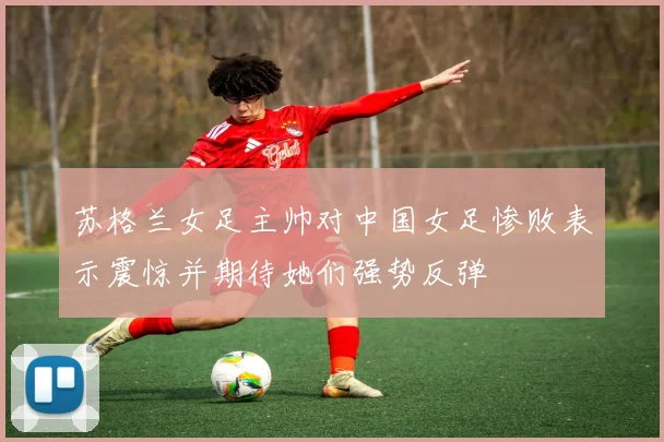 苏格兰女足主帅对中国女足惨败表示震惊并期待她们强势反弹