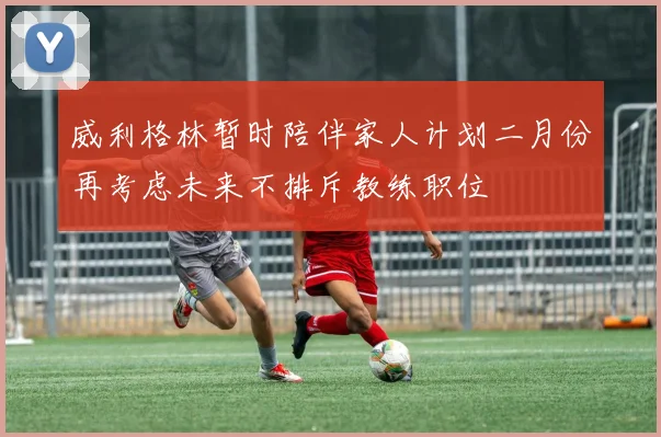 威利格林暂时陪伴家人计划二月份再考虑未来不排斥教练职位