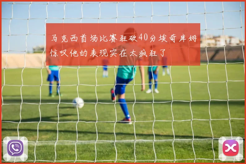 马克西首场比赛狂砍40分埃奇库姆惊叹他的表现实在太疯狂了