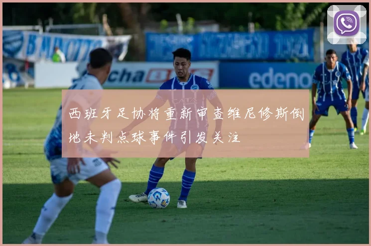 西班牙足协将重新审查维尼修斯倒地未判点球事件引发关注