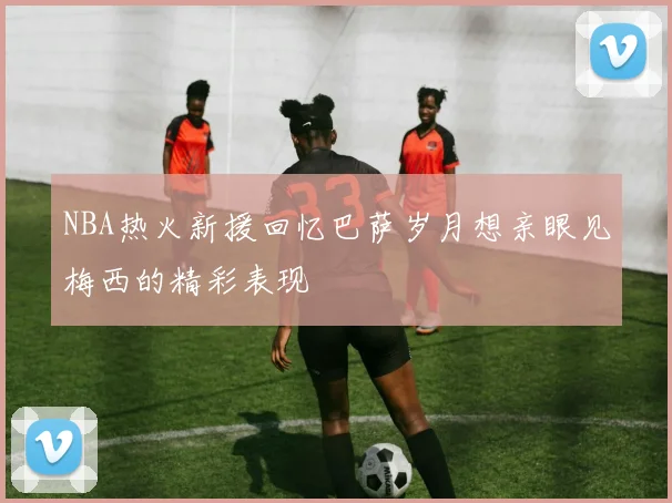 NBA热火新援回忆巴萨岁月想亲眼见梅西的精彩表现
