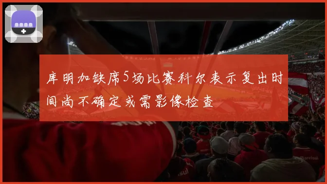 库明加缺席5场比赛科尔表示复出时间尚不确定或需影像检查