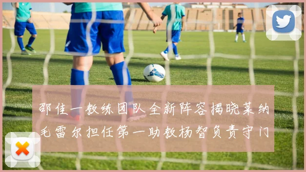 邵佳一教练团队全新阵容揭晓莱纳毛雷尔担任第一助教杨智负责守门员训练