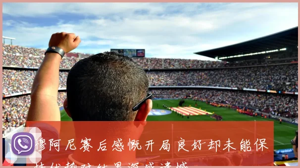 穆阿尼赛后感慨开局良好却未能保持优势对结果深感遗憾