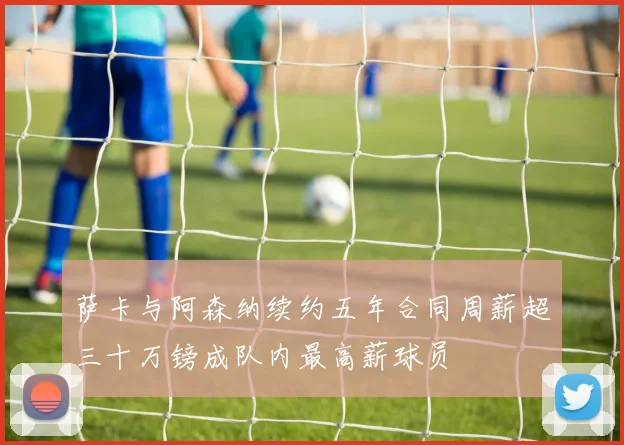 萨卡与阿森纳续约五年合同周薪超三十万镑成队内最高薪球员