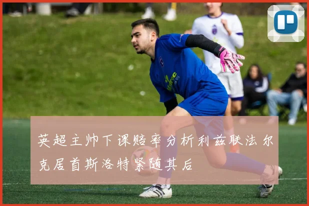 英超主帅下课赔率分析利兹联法尔克居首斯洛特紧随其后