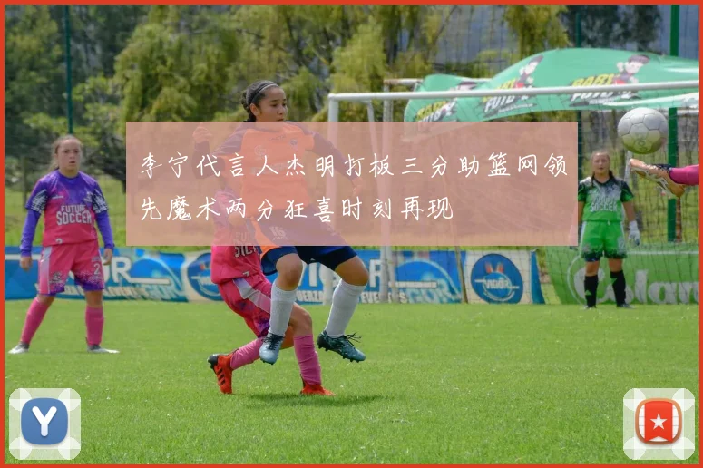 李宁代言人杰明打板三分助篮网领先魔术两分狂喜时刻再现