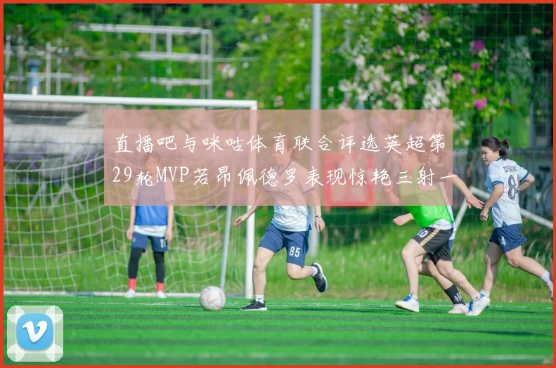 直播吧与咪咕体育联合评选英超第29轮MVP若昂佩德罗表现惊艳三射一传助球队获胜