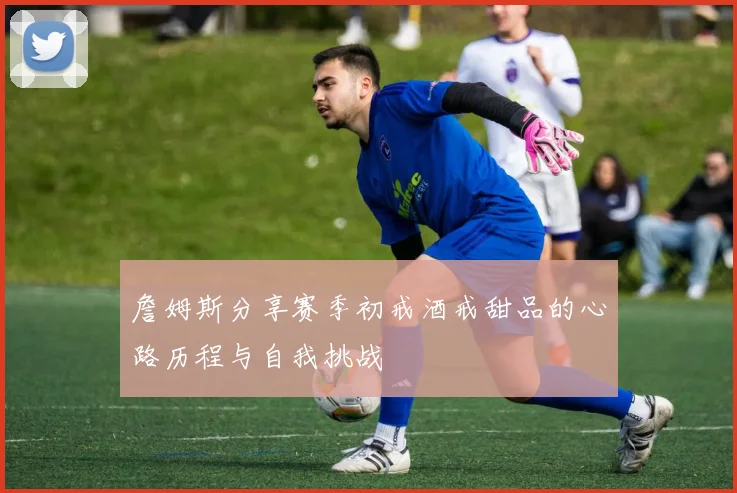 詹姆斯分享赛季初戒酒戒甜品的心路历程与自我挑战