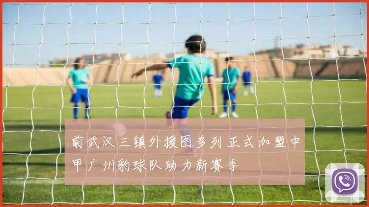 前武汉三镇外援图多列正式加盟中甲广州豹球队助力新赛季