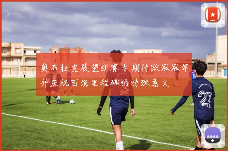奥布拉克展望新赛季期待欧冠冠军并庆祝百场里程碑的特殊意义
