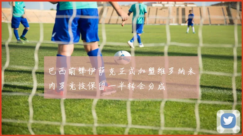 巴西前锋伊萨克正式加盟维罗纳米内罗竞技保留一半转会分成