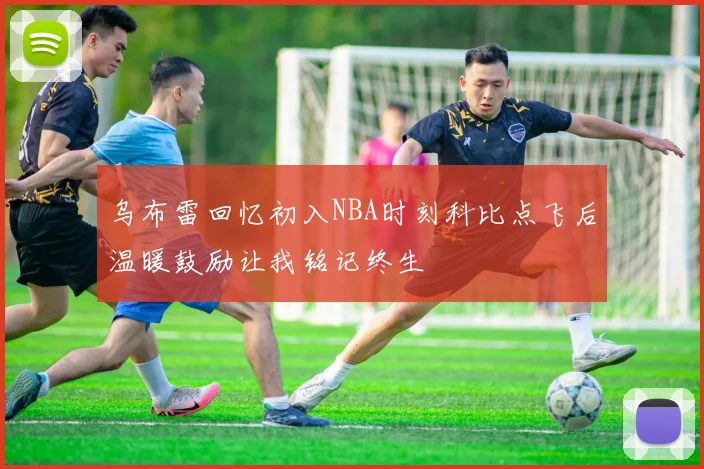 乌布雷回忆初入NBA时刻科比点飞后温暖鼓励让我铭记终生