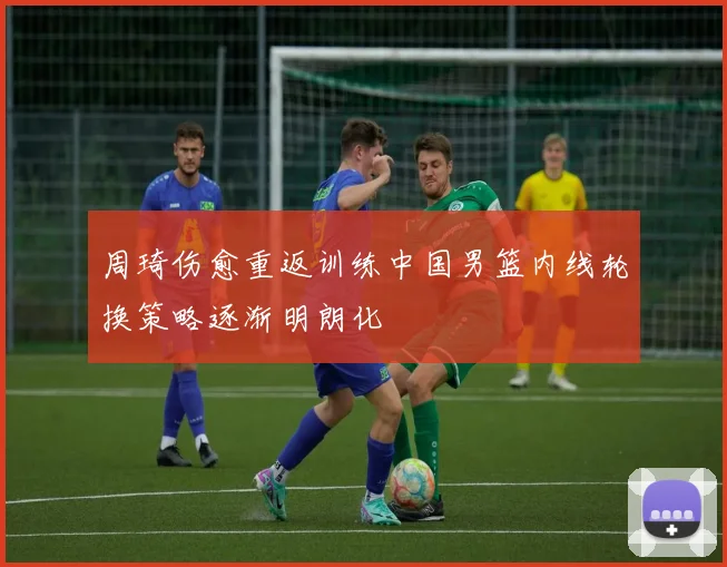 周琦伤愈重返训练中国男篮内线轮换策略逐渐明朗化