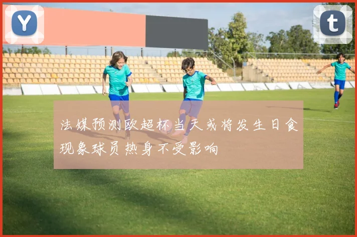 法媒预测欧超杯当天或将发生日食现象球员热身不受影响