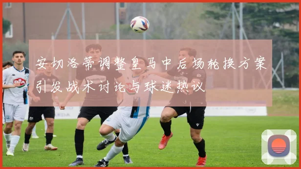 安切洛蒂调整皇马中后场轮换方案引发战术讨论与球迷热议