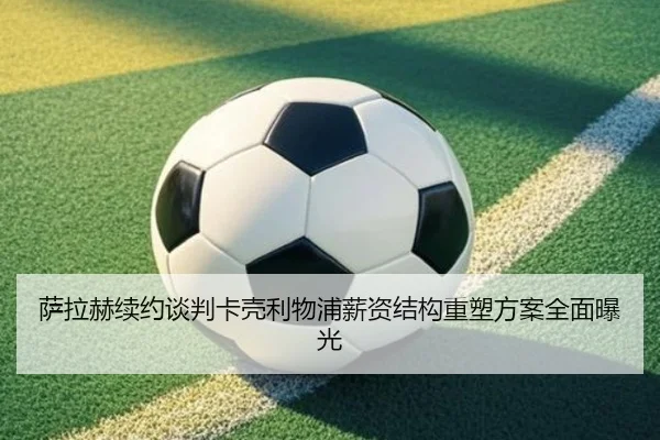 萨拉赫续约谈判卡壳利物浦薪资结构重塑方案全面曝光