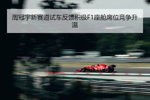 周冠宇新赛道试车反馈积极F1座舱席位竞争升温